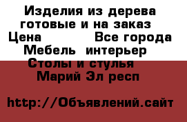 Изделия из дерева готовые и на заказ › Цена ­ 1 500 - Все города Мебель, интерьер » Столы и стулья   . Марий Эл респ.